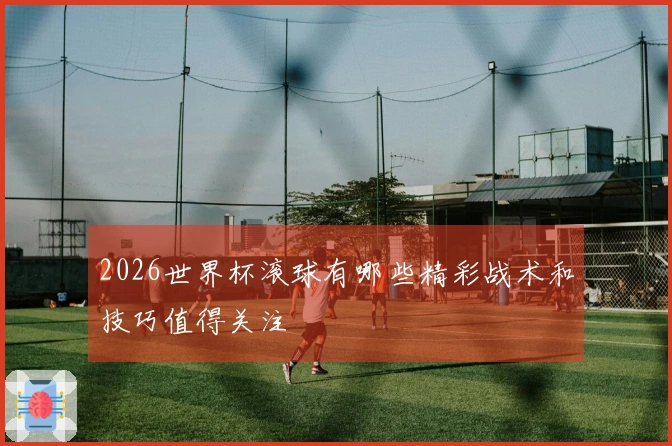2026世界杯滚球有哪些精彩战术和技巧值得关注